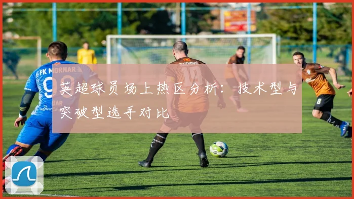 英超球员场上热区分析:技术型与突破型选手对比