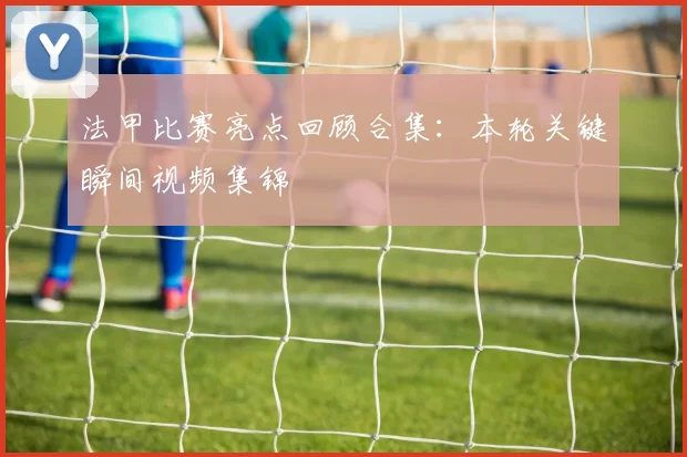 法甲比赛亮点回顾合集：本轮关键瞬间视频集锦