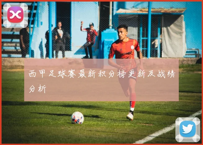 西甲足球赛最新积分榜更新及战绩分析