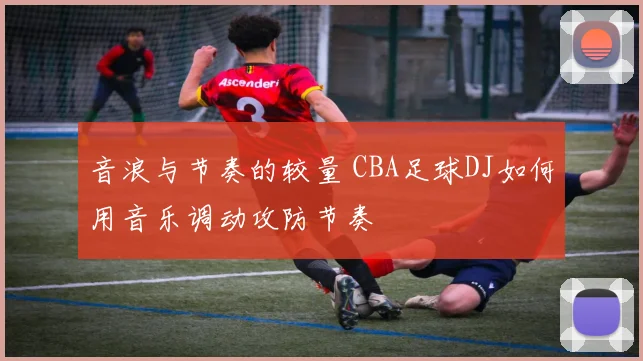 音浪与节奏的较量 CBA足球DJ如何用音乐调动攻防节奏