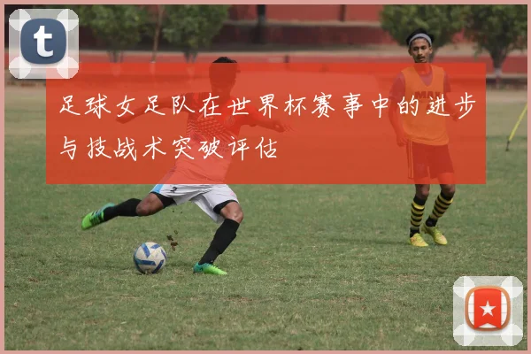 足球女足队在世界杯赛事中的进步与技战术突破评估