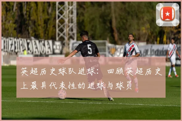 英超历史球队进球:回顾英超历史上最具代表性的进球与球员